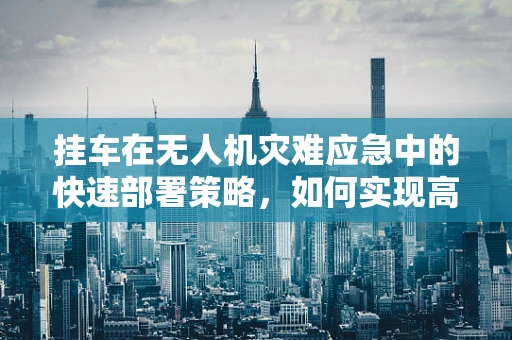 挂车在无人机灾难应急中的快速部署策略，如何实现高效救援？