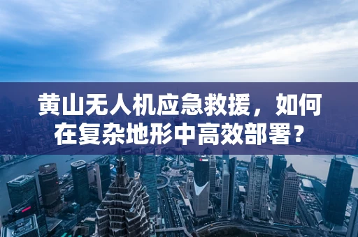 黄山无人机应急救援，如何在复杂地形中高效部署？