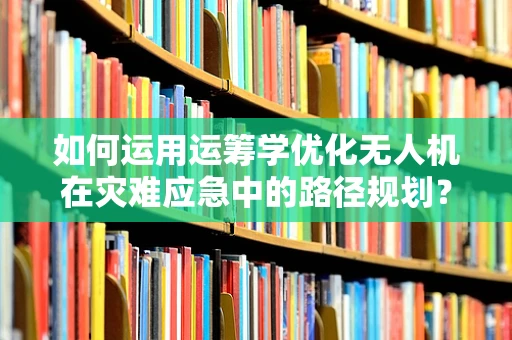 如何运用运筹学优化无人机在灾难应急中的路径规划？