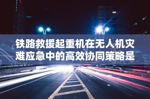 铁路救援起重机在无人机灾难应急中的高效协同策略是什么？