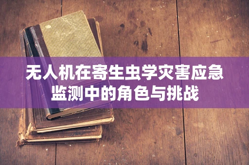 无人机在寄生虫学灾害应急监测中的角色与挑战