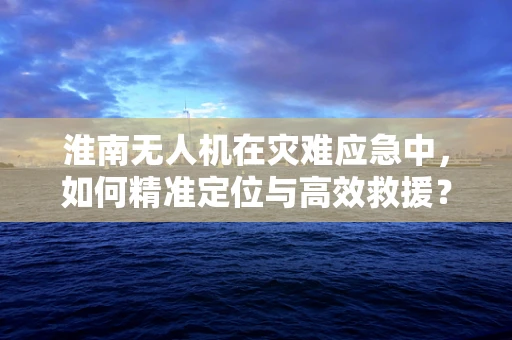 淮南无人机在灾难应急中，如何精准定位与高效救援？