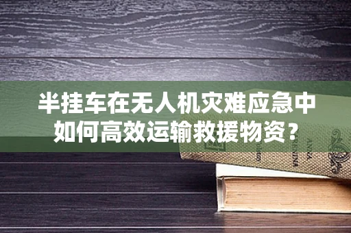 半挂车在无人机灾难应急中如何高效运输救援物资？