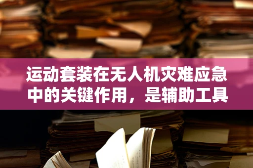 运动套装在无人机灾难应急中的关键作用，是辅助工具还是必备装备？