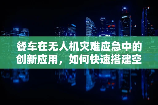 餐车在无人机灾难应急中的创新应用，如何快速搭建空中救援站？