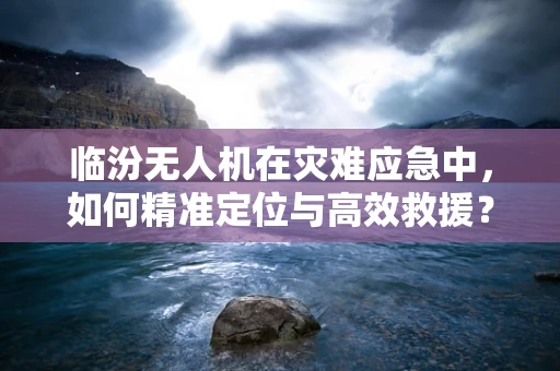 临汾无人机在灾难应急中，如何精准定位与高效救援？