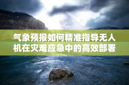 气象预报如何精准指导无人机在灾难应急中的高效部署？