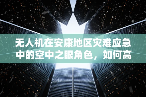 无人机在安康地区灾难应急中的空中之眼角色，如何高效部署以提升救援效率？