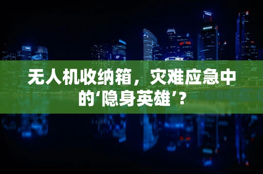 无人机收纳箱，灾难应急中的‘隐身英雄’？