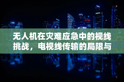 无人机在灾难应急中的视线挑战，电视线传输的局限与应对策略