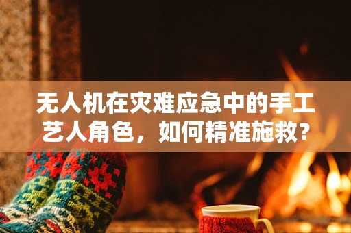 无人机在灾难应急中的手工艺人角色，如何精准施救？