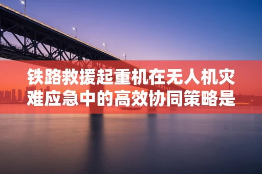 铁路救援起重机在无人机灾难应急中的高效协同策略是什么？