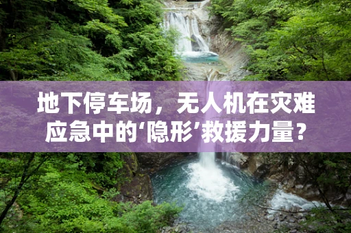 地下停车场，无人机在灾难应急中的‘隐形’救援力量？