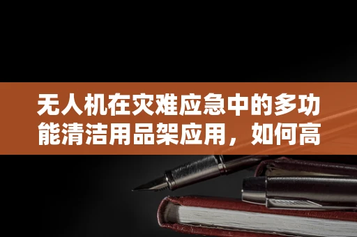 无人机在灾难应急中的多功能清洁用品架应用，如何高效组织与使用？