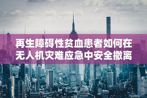 再生障碍性贫血患者如何在无人机灾难应急中安全撤离？