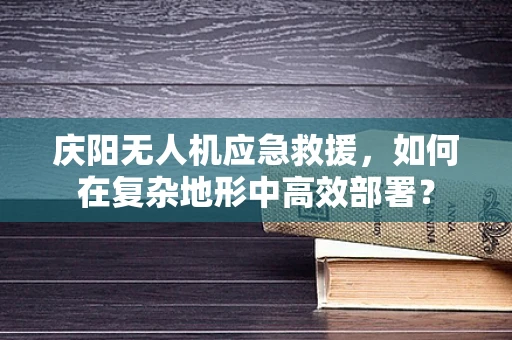 庆阳无人机应急救援，如何在复杂地形中高效部署？