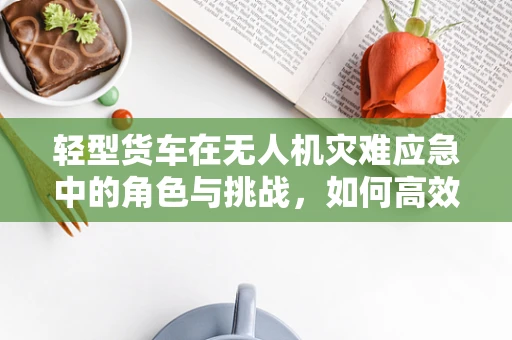 轻型货车在无人机灾难应急中的角色与挑战，如何高效运输救援物资？