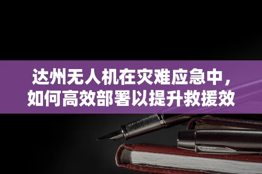 达州无人机在灾难应急中，如何高效部署以提升救援效率？