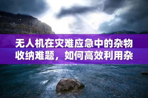 无人机在灾难应急中的杂物收纳难题，如何高效利用杂物收纳袋？