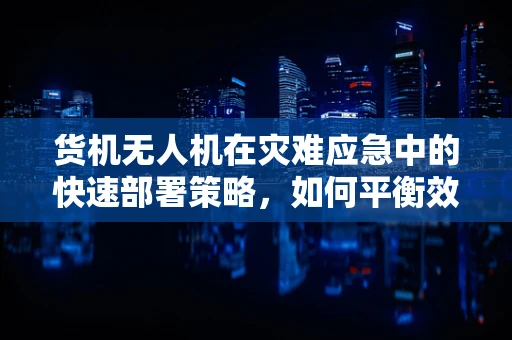 货机无人机在灾难应急中的快速部署策略，如何平衡效率与安全？