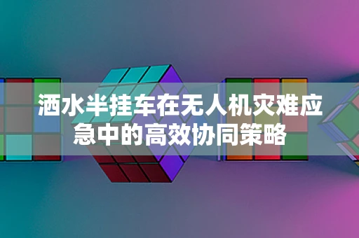 洒水半挂车在无人机灾难应急中的高效协同策略