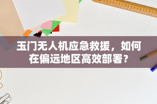 玉门无人机应急救援，如何在偏远地区高效部署？