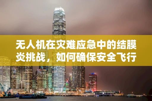 无人机在灾难应急中的结膜炎挑战，如何确保安全飞行？