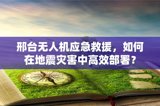 邢台无人机应急救援，如何在地震灾害中高效部署？