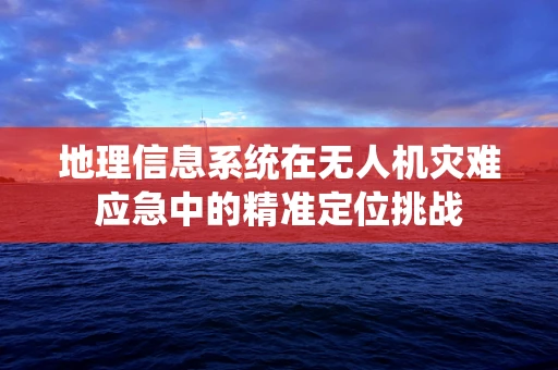 地理信息系统在无人机灾难应急中的精准定位挑战