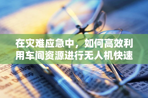 在灾难应急中，如何高效利用车间资源进行无人机快速部署？