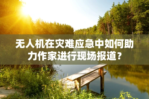 无人机在灾难应急中如何助力作家进行现场报道？