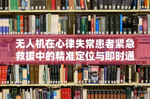 无人机在心律失常患者紧急救援中的精准定位与即时通讯挑战